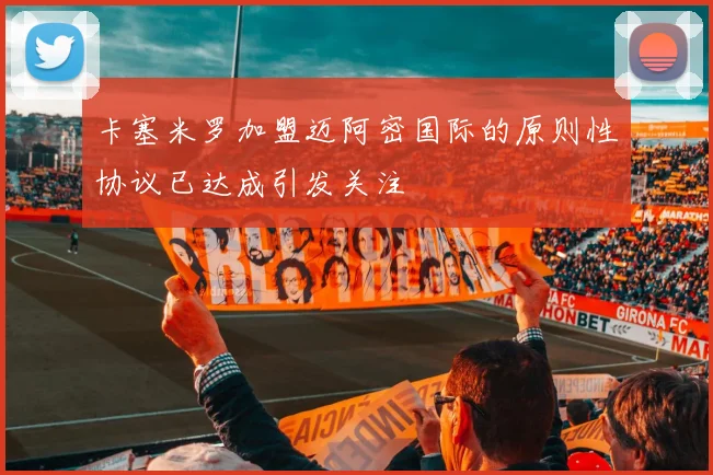 卡塞米罗加盟迈阿密国际的原则性协议已达成引发关注