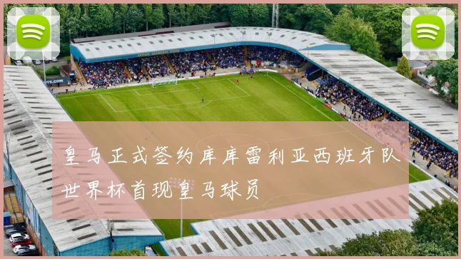 皇马正式签约库库雷利亚西班牙队世界杯首现皇马球员