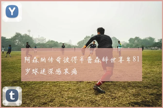 阿森纳传奇彼得辛普森辞世享年81岁球迷深感哀痛