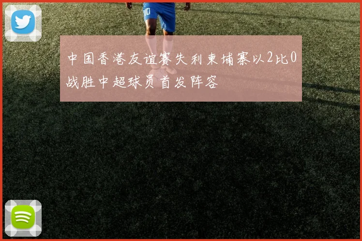 中国香港友谊赛失利柬埔寨以2比0战胜中超球员首发阵容