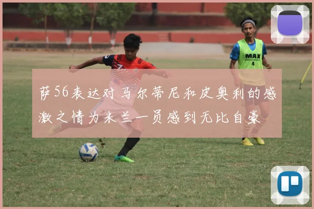 萨56表达对马尔蒂尼和皮奥利的感激之情为米兰一员感到无比自豪
