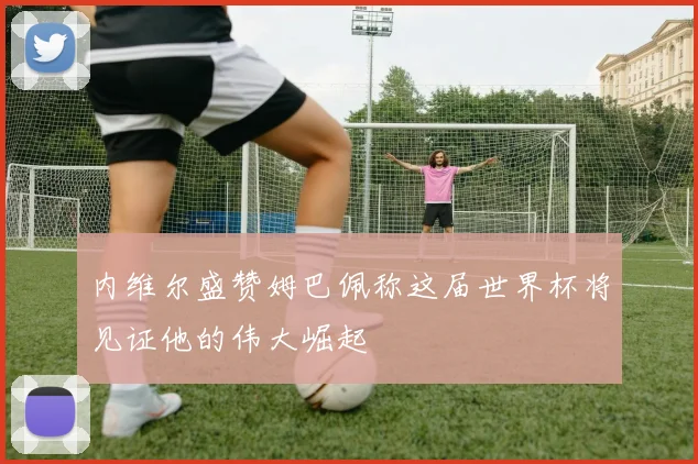 内维尔盛赞姆巴佩称这届世界杯将见证他的伟大崛起