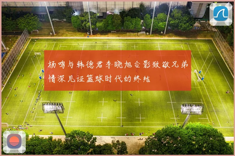 杨鸣与韩德君李晓旭合影致敬兄弟情深见证篮球时代的终结