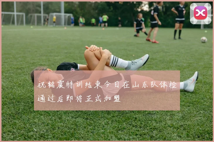 祝铭震特训结束今日在山东队体检通过后即将正式加盟