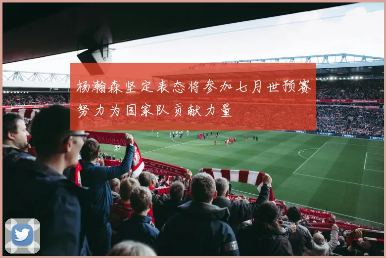 杨瀚森坚定表态将参加七月世预赛努力为国家队贡献力量