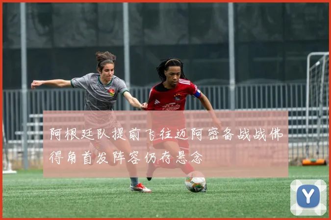 阿根廷队提前飞往迈阿密备战战佛得角首发阵容仍存悬念