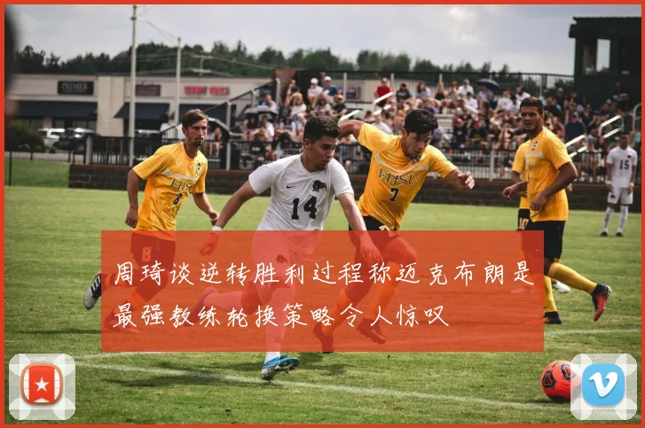 周琦谈逆转胜利过程称迈克布朗是最强教练轮换策略令人惊叹