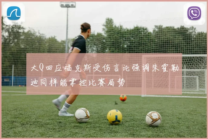 大Q回应福克斯受伤言论强调朱霍勒迪同样能掌控比赛局势