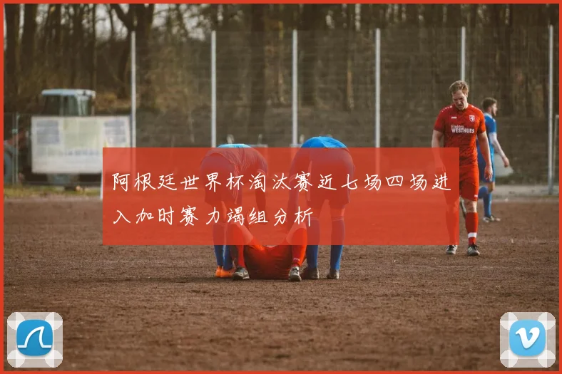 阿根廷世界杯淘汰赛近七场四场进入加时赛力竭组分析