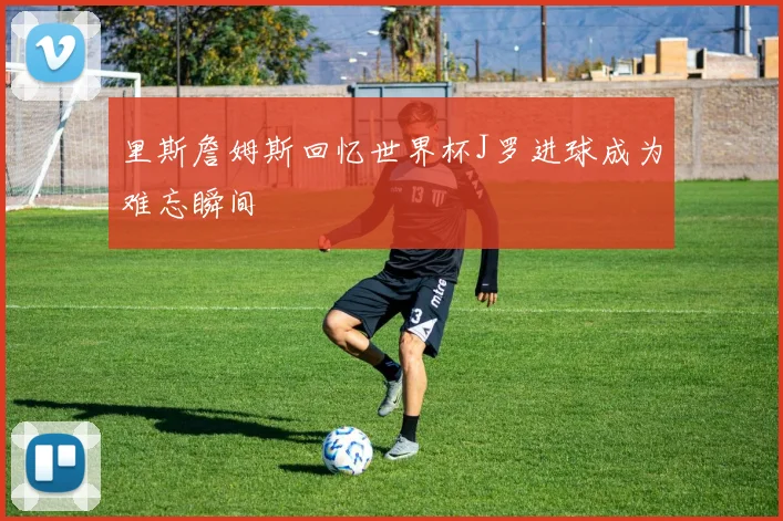 里斯詹姆斯回忆世界杯J罗进球成为难忘瞬间