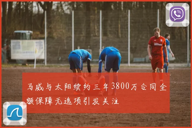 马威与太阳续约三年3800万合同全额保障无选项引发关注