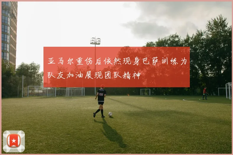 亚马尔重伤后依然现身巴萨训练为队友加油展现团队精神