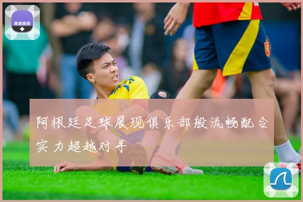 阿根廷足球展现俱乐部般流畅配合实力超越对手