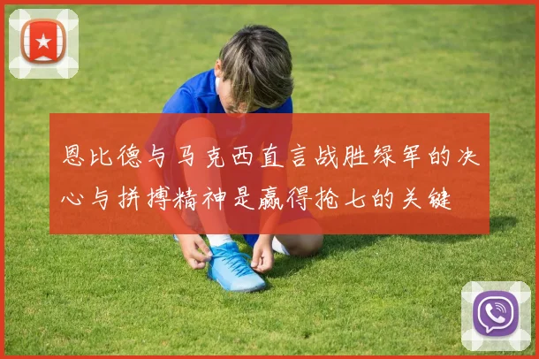恩比德与马克西直言战胜绿军的决心与拼搏精神是赢得抢七的关键