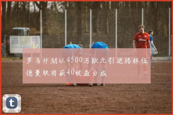 罗马计划以4500万欧元引进格林伍德曼联将获40收益分成